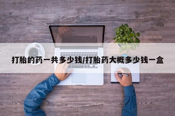 打胎药在线购买微信在线下单打胎的药一共多少钱/打胎药大概多少钱一盒