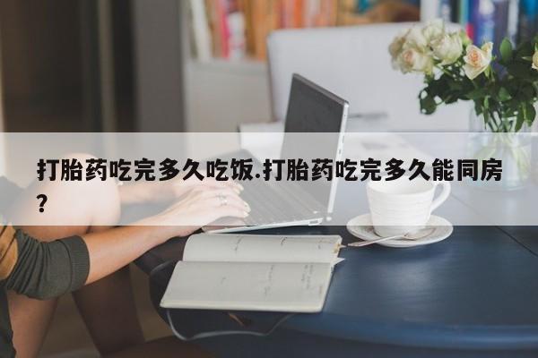 打胎药在线购买微信在线下单打胎药吃完多久吃饭.打胎药吃完多久能同房？