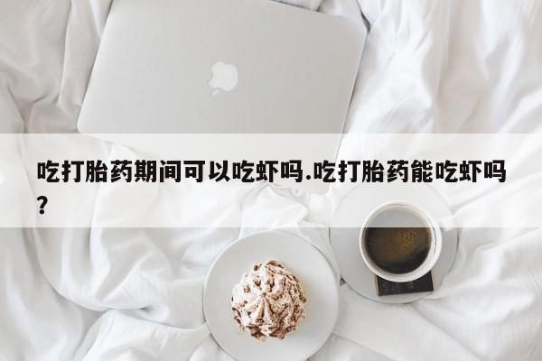 打胎药在线购买微信在线下单吃打胎药期间可以吃虾吗.吃打胎药能吃虾吗？