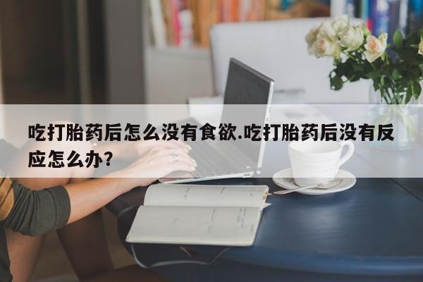 打胎药在线购买微信在线下单吃打胎药后怎么没有食欲.吃打胎药后没有反应怎么办？