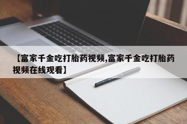 打胎药在线购买微信在线下单【富家千金吃打胎药视频,富家千金吃打胎药视频在线观看】