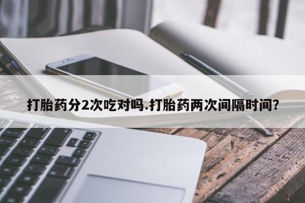 打胎药在线购买微信在线下单打胎药分2次吃对吗.打胎药两次间隔时间？