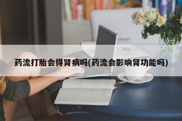 打胎药在线购买微信在线下单药流打胎会得肾病吗(药流会影响肾功能吗)