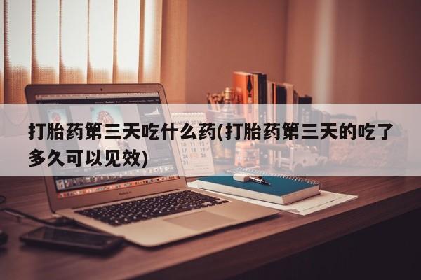 打胎药在线购买微信在线下单打胎药第三天吃什么药(打胎药第三天的吃了多久可以见效)