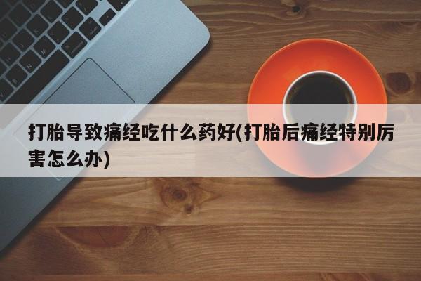 打胎药在线购买微信在线下单打胎导致痛经吃什么药好(打胎后痛经特别厉害怎么办)