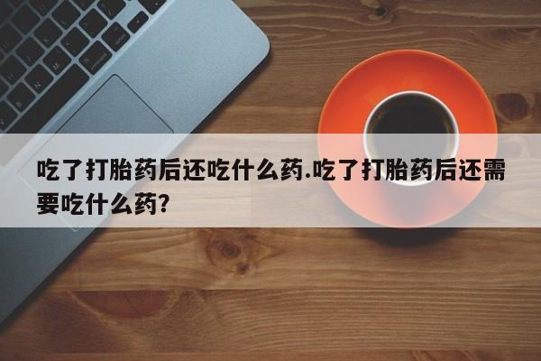 打胎药在线购买微信在线下单吃了打胎药后还吃什么药.吃了打胎药后还需要吃什么药？