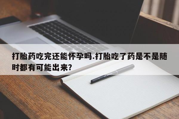 打胎药在线购买微信在线下单打胎药吃完还能怀孕吗.打胎吃了药是不是随时都有可能出来？