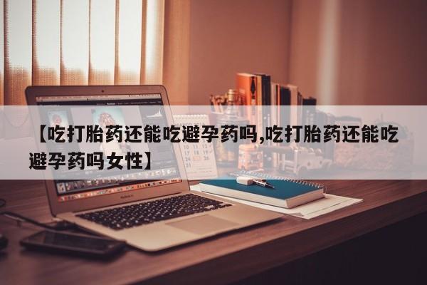 打胎药在线购买微信在线下单【吃打胎药还能吃避孕药吗,吃打胎药还能吃避孕药吗女性】