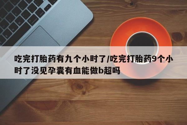 打胎药在线购买微信在线下单吃完打胎药有九个小时了/吃完打胎药9个小时了没见孕囊有血能做b超吗