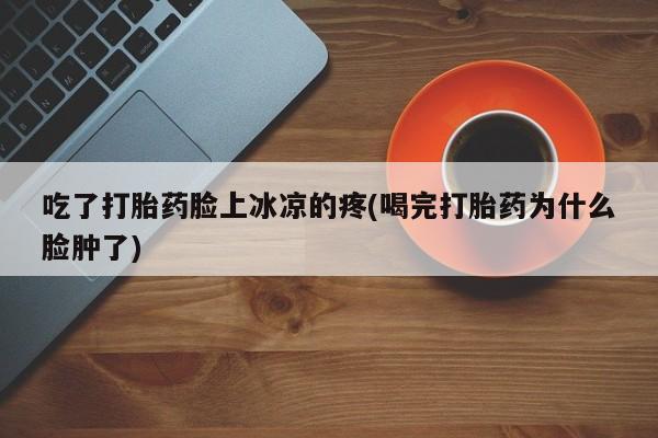 打胎药在线购买微信在线下单吃了打胎药脸上冰凉的疼(喝完打胎药为什么脸肿了)