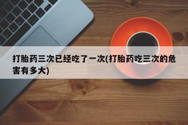 打胎药在线购买微信在线下单打胎药三次已经吃了一次(打胎药吃三次的危害有多大)