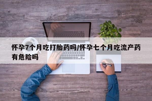 打胎药在线购买微信在线下单怀孕7个月吃打胎药吗/怀孕七个月吃流产药有危险吗