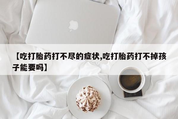 打胎药在线购买微信在线下单【吃打胎药打不尽的症状,吃打胎药打不掉孩子能要吗】