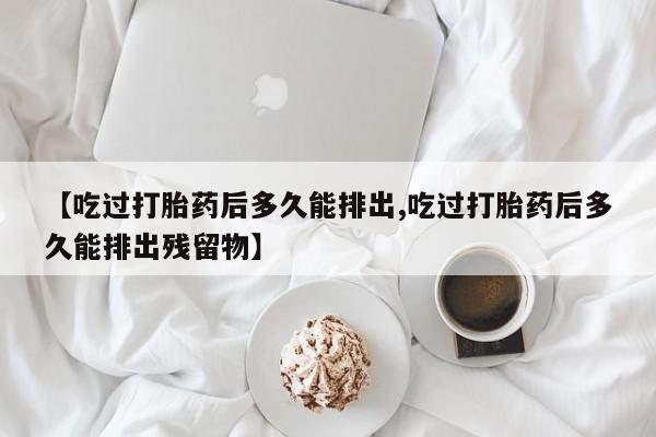 打胎药在线购买微信在线下单【吃过打胎药后多久能排出,吃过打胎药后多久能排出残留物】
