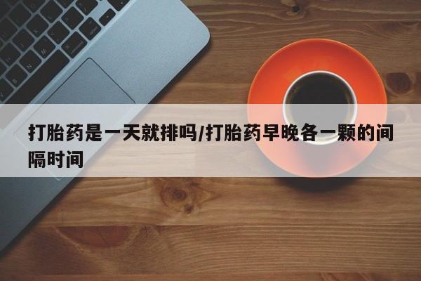打胎药在线购买微信在线下单打胎药是一天就排吗/打胎药早晚各一颗的间隔时间