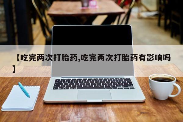 打胎药在线购买微信在线下单【吃完两次打胎药,吃完两次打胎药有影响吗】