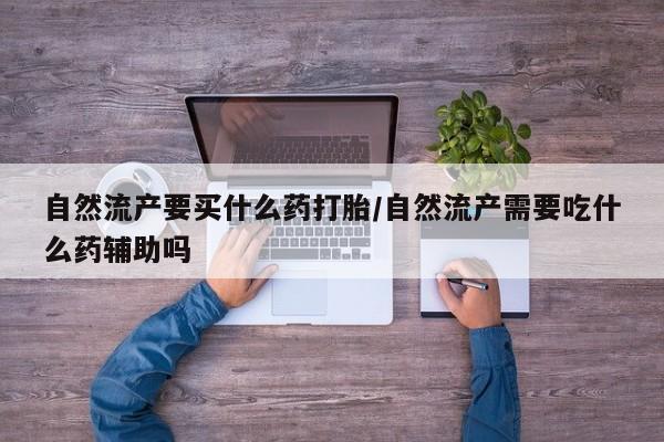 打胎药在线购买微信在线下单自然流产要买什么药打胎/自然流产需要吃什么药辅助吗
