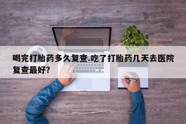 打胎药在线购买微信在线下单喝完打胎药多久复查.吃了打胎药几天去医院复查最好？