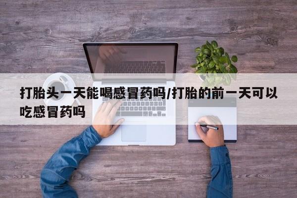 打胎药在线购买微信在线下单打胎头一天能喝感冒药吗/打胎的前一天可以吃感冒药吗