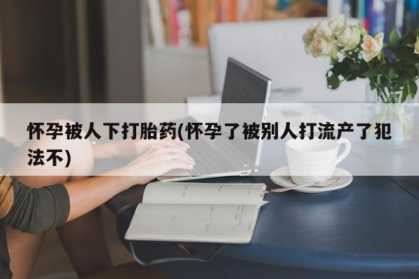 打胎药在线购买微信在线下单怀孕被人下打胎药(怀孕了被别人打流产了犯法不)