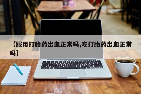 打胎药在线购买微信在线下单【服用打胎药出血正常吗,吃打胎药出血正常吗】