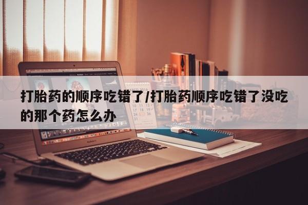 打胎药在线购买微信在线下单打胎药的顺序吃错了/打胎药顺序吃错了没吃的那个药怎么办