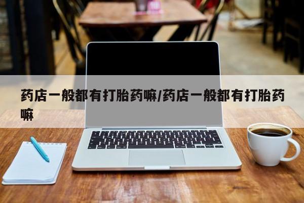 打胎药在线购买微信在线下单药店一般都有打胎药嘛/药店一般都有打胎药嘛