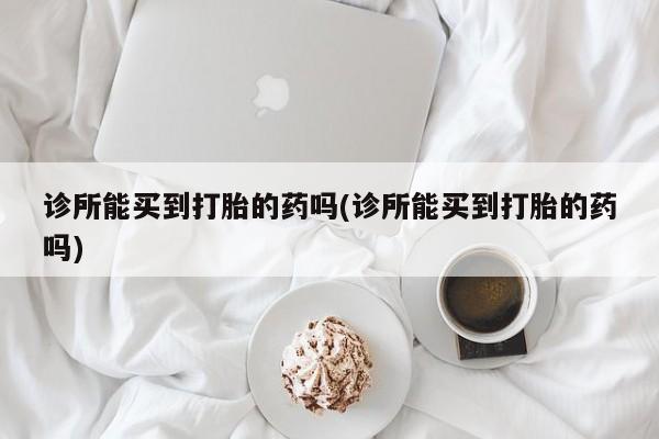 打胎药在线购买微信在线下单诊所能买到打胎的药吗(诊所能买到打胎的药吗)