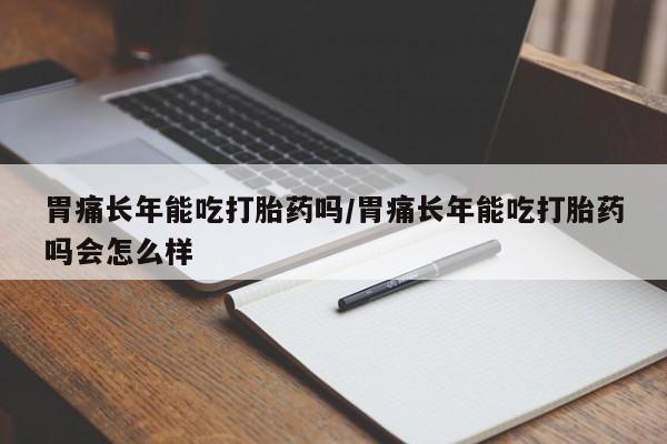 打胎药在线购买微信在线下单胃痛长年能吃打胎药吗/胃痛长年能吃打胎药吗会怎么样