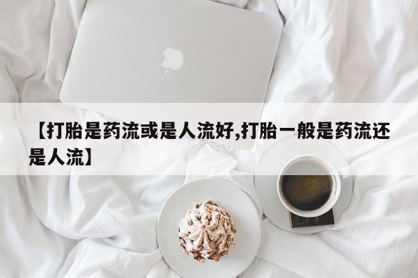 打胎药在线购买微信在线下单【打胎是药流或是人流好,打胎一般是药流还是人流】