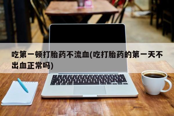 打胎药在线购买微信在线下单吃第一顿打胎药不流血(吃打胎药的第一天不出血正常吗)