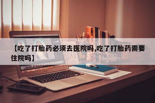 打胎药在线购买微信在线下单【吃了打胎药必须去医院吗,吃了打胎药需要住院吗】