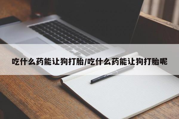 打胎药在线购买微信在线下单吃什么药能让狗打胎/吃什么药能让狗打胎呢