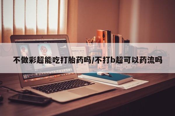 打胎药在线购买微信在线下单不做彩超能吃打胎药吗/不打b超可以药流吗