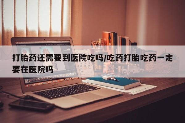 打胎药在线购买微信在线下单打胎药还需要到医院吃吗/吃药打胎吃药一定要在医院吗