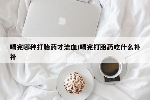 打胎药在线购买微信在线下单喝完哪种打胎药才流血/喝完打胎药吃什么补补