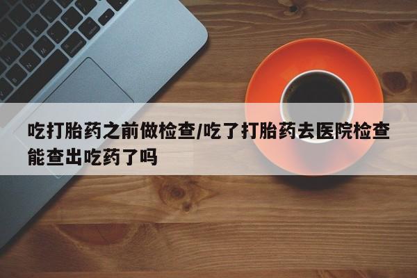打胎药在线购买微信在线下单吃打胎药之前做检查/吃了打胎药去医院检查能查出吃药了吗