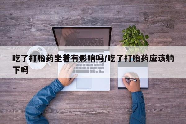 打胎药在线购买微信在线下单吃了打胎药坐着有影响吗/吃了打胎药应该躺下吗