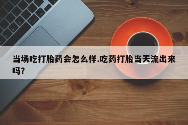 打胎药在线购买微信在线下单当场吃打胎药会怎么样.吃药打胎当天流出来吗？
