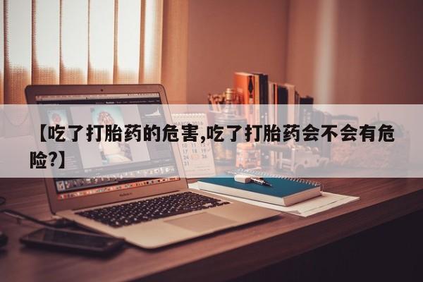 打胎药在线购买微信在线下单【吃了打胎药的危害,吃了打胎药会不会有危险?】