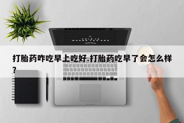 打胎药在线购买微信在线下单打胎药咋吃早上吃好.打胎药吃早了会怎么样？