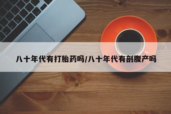 打胎药在线购买微信在线下单八十年代有打胎药吗/八十年代有剖腹产吗