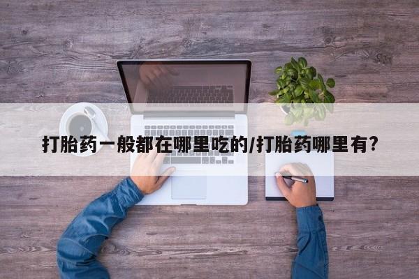 打胎药在线购买微信在线下单打胎药一般都在哪里吃的/打胎药哪里有?