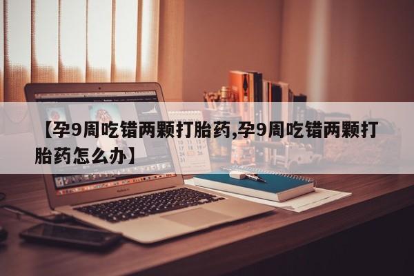打胎药在线购买微信在线下单【孕9周吃错两颗打胎药,孕9周吃错两颗打胎药怎么办】