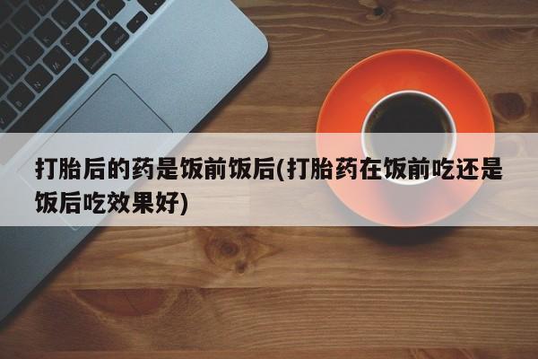 打胎药在线购买微信在线下单打胎后的药是饭前饭后(打胎药在饭前吃还是饭后吃效果好)