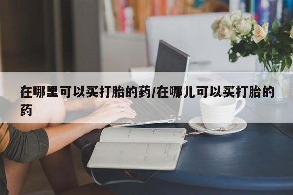 打胎药在线购买微信在线下单在哪里可以买打胎的药/在哪儿可以买打胎的药