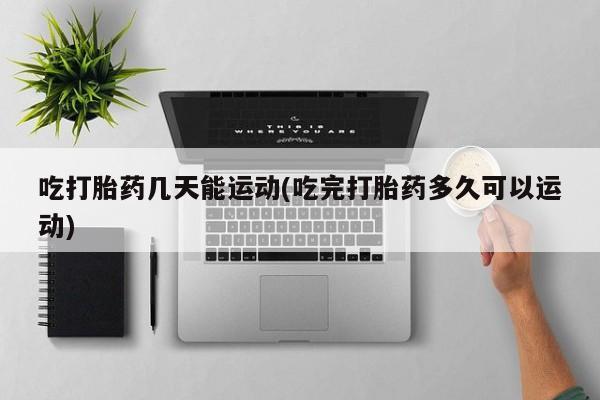 打胎药在线购买微信在线下单吃打胎药几天能运动(吃完打胎药多久可以运动)