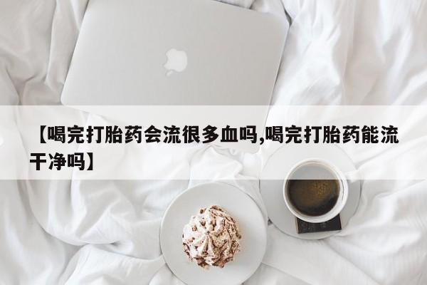 打胎药在线购买微信在线下单【喝完打胎药会流很多血吗,喝完打胎药能流干净吗】