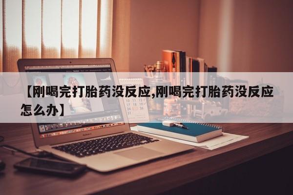 打胎药在线购买微信在线下单【刚喝完打胎药没反应,刚喝完打胎药没反应怎么办】