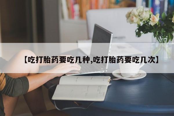 打胎药在线购买微信在线下单【吃打胎药要吃几种,吃打胎药要吃几次】
